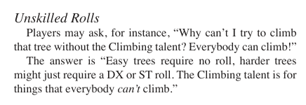 Extract from The Fantasy Trip:
Players may ask, for instance, “Why can’t I try to climb that tree without the Climbing talent? Everybody can climb!”
The answer is “Easy trees require no roll, harder trees might just require a DX or ST roll. The Climbing talent is for things that everybody can’t climb.”