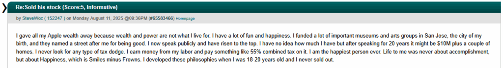 A screenshot of the Slashdot comment:

"I gave all my Apple wealth away because wealth and power are not what I live for. I have a lot of fun and happiness. I funded a lot of important museums and arts groups in San Jose, the city of my birth, and they named a street after me for being good. I now speak publicly and have risen to the top. I have no idea how much I have but after speaking for 20 years it might be $10M plus a couple of homes. I never look for any type of tax dodge. I earn money from my labor and pay something like 55% combined tax on it. I am the happiest person ever. Life to me was never about accomplishment, but about Happiness, which is Smiles minus Frowns. I developed these philosophies when I was 18-20 years old and I never sold out."