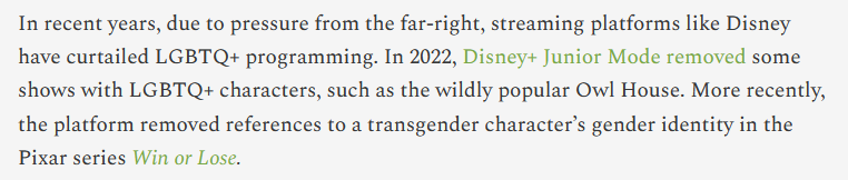 In recent years, due to pressure from the far-right, streaming platforms like Disney have curtailed LGBTQ+ programming. In 2022, Disney+ Junior Mode removed some shows with LGBTQ+ characters, such as the wildly popular Owl House. More recently, the platform removed references to a transgender character’s gender identity in the Pixar series Win or Lose.