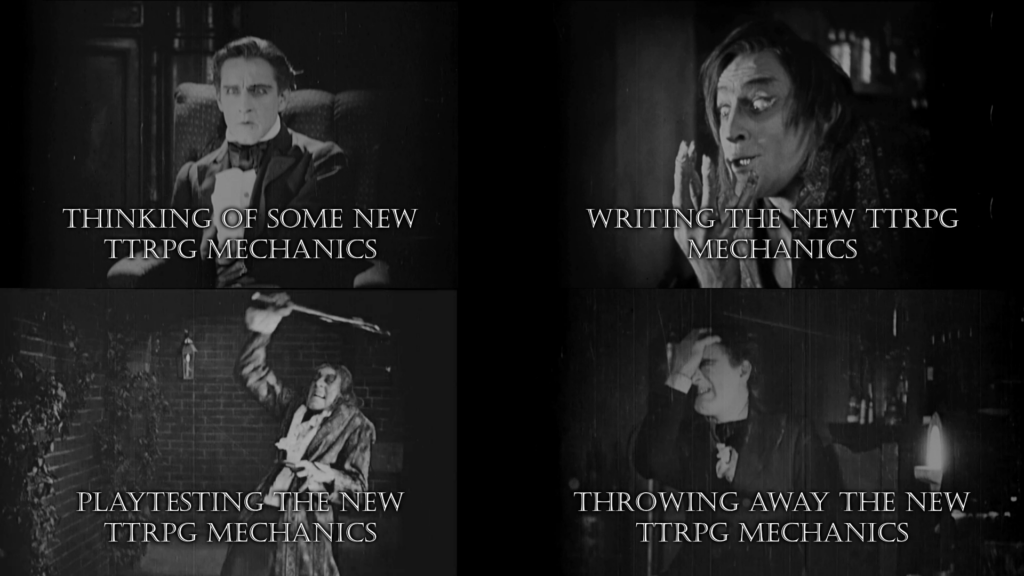 A meme with pictures of the 1920 movie "Dr. Jekyll and Mr Hyde".

1. "Thinking of some new TTRPG mechanics"  Jekyll is thinking intensely about making his potion

2. "Writing the new TTRPG mechanics" Jekyll is now Mr Hyde and revels in his new ability to engage in sin

3. "Playtesting the new TTRPG mechanics"  Hyde beats Sir George to death

4. "Throwing away the new TTRPG mechanics"  Transformed back to his old self, Jekyll realizes what a fool he has been and cringes very hard