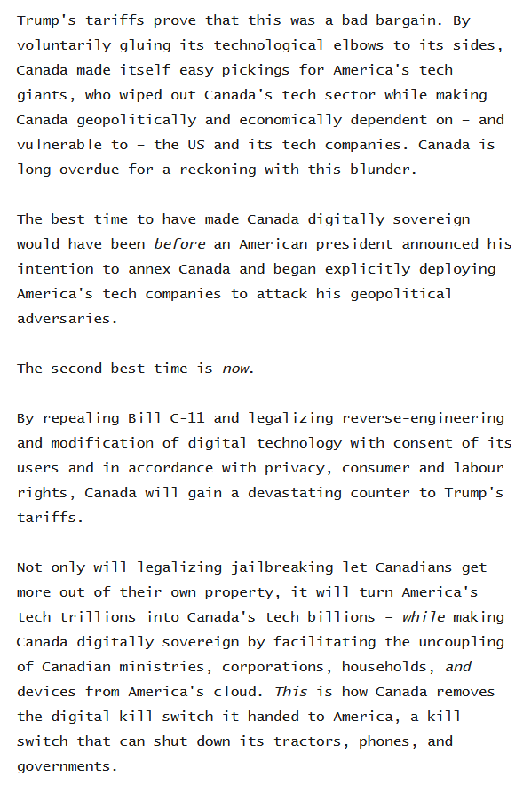 Trump's tariffs prove that this was a bad bargain. By voluntarily gluing its technological elbows to its sides, Canada made itself easy pickings for America's tech giants, who wiped out Canada's tech sector while making Canada geopolitically and economically dependent on – and vulnerable to – the US and its tech companies. Canada is long overdue for a reckoning with this blunder.

The best time to have made Canada digitally sovereign would have been before an American president announced his intention to annex Canada and began explicitly deploying America's tech companies to attack his geopolitical adversaries.

The second-best time is now.

By repealing Bill C-11 and legalizing reverse-engineering and modification of digital technology with consent of its users and in accordance with privacy, consumer and labour rights, Canada will gain a devastating counter to Trump's tariffs.

Not only will legalizing jailbreaking let Canadians get more out of their own property, it will turn America's tech trillions into Canada's tech billions – while making Canada digitally sovereign by facilitating the uncoupling of Canadian ministries, corporations, households, and devices from America's cloud. This is how Canada removes the digital kill switch it handed to America, a kill switch that can shut down its tractors, phones, and governments.