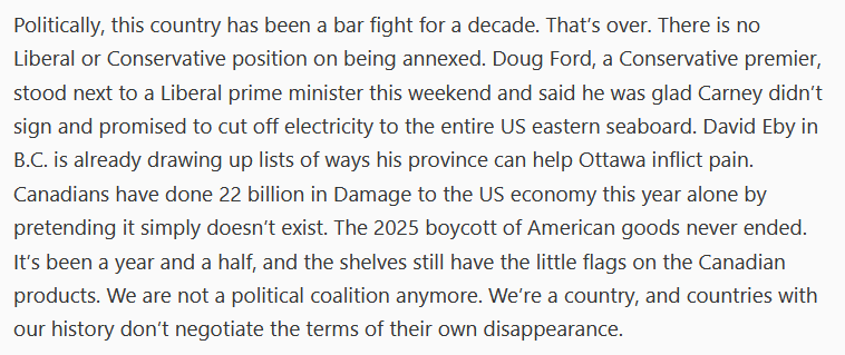 Politically, this country has been a bar fight for a decade. That’s over. There is no Liberal or Conservative position on being annexed. Doug Ford, a Conservative premier, stood next to a Liberal prime minister this weekend and said he was glad Carney didn’t sign and promised to cut off electricity to the entire US eastern seaboard. David Eby in B.C. is already drawing up lists of ways his province can help Ottawa inflict pain. Canadians have done 22 billion in Damage to the US economy this year alone by pretending it simply doesn’t exist. The 2025 boycott of American goods never ended. It’s been a year and a half, and the shelves still have the little flags on the Canadian products. We are not a political coalition anymore. We’re a country, and countries with our history don’t negotiate the terms of their own disappearance.