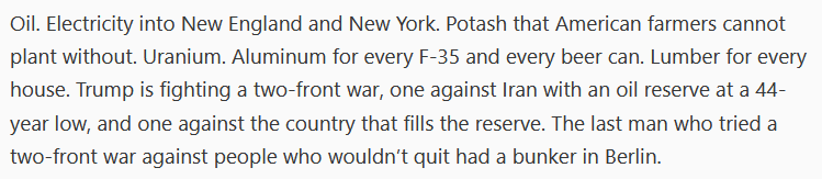 Oil. Electricity into New England and New York. Potash that American farmers cannot plant without. Uranium. Aluminum for every F-35 and every beer can. Lumber for every house. Trump is fighting a two-front war, one against Iran with an oil reserve at a 44-year low, and one against the country that fills the reserve. The last man who tried a two-front war against people who wouldn’t quit had a bunker in Berlin.