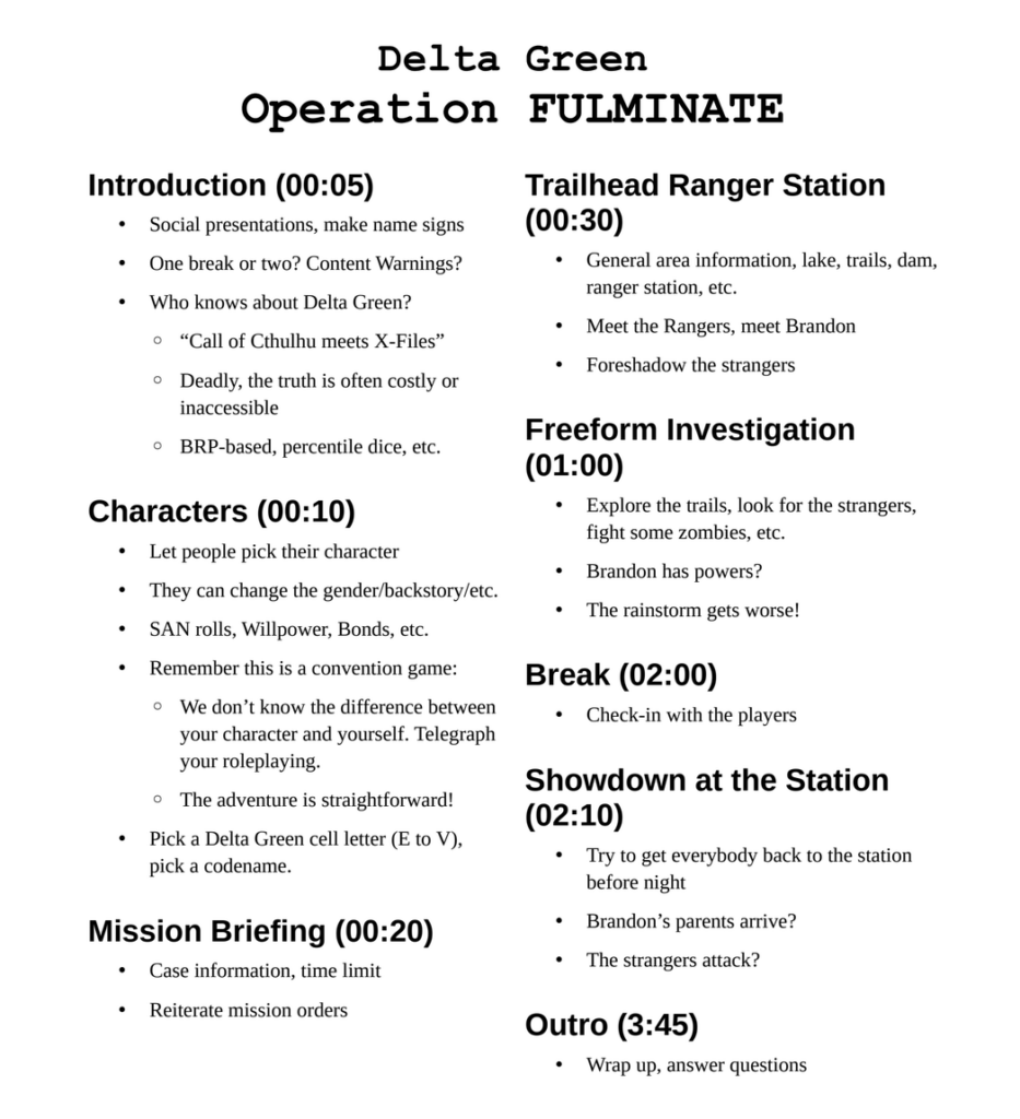 Delta Green
Operation FULMINATE

Introduction (00:05)

•Social presentations, make name signs
•One break or two? Content Warnings?
•Who knows about Delta Green?
    ◦“Call of Cthulhu meets X-Files”
    ◦Deadly, the truth is often costly or inaccessible
    ◦BRP-based, percentile dice, etc.

Characters (00:10)

•Let people pick their character
•They can change the gender/backstory/etc.
•SAN rolls, Willpower, Bonds, etc.
•Remember this is a convention game:
    ◦We don’t know the difference betweenyour character and yourself. Telegraph your roleplaying.
    ◦The adventure is straightforward!
•Pick a Delta Green cell letter (E to V), pick a codename.

Mission Briefing (00:20)

•Case information, time limit
•Reiterate mission orders

Trailhead Ranger Station (00:30)

•General area information, lake, trails, dam,ranger station, etc.
•Meet the Rangers, meet Brandon
•Foreshadow the strangers

Freeform Investigation (01:00)

•Explore the trails, look for the strangers, fight some zombies, etc.
•Brandon has powers?
•The rainstorm gets worse!

Break (02:00)

•Check-in with the players

Showdown at the Station (02:10)

•Try to get everybody back to the station before night
•Brandon’s parents arrive?
•The strangers attack?

Outro (3:45)

•Wrap up, answer questions
