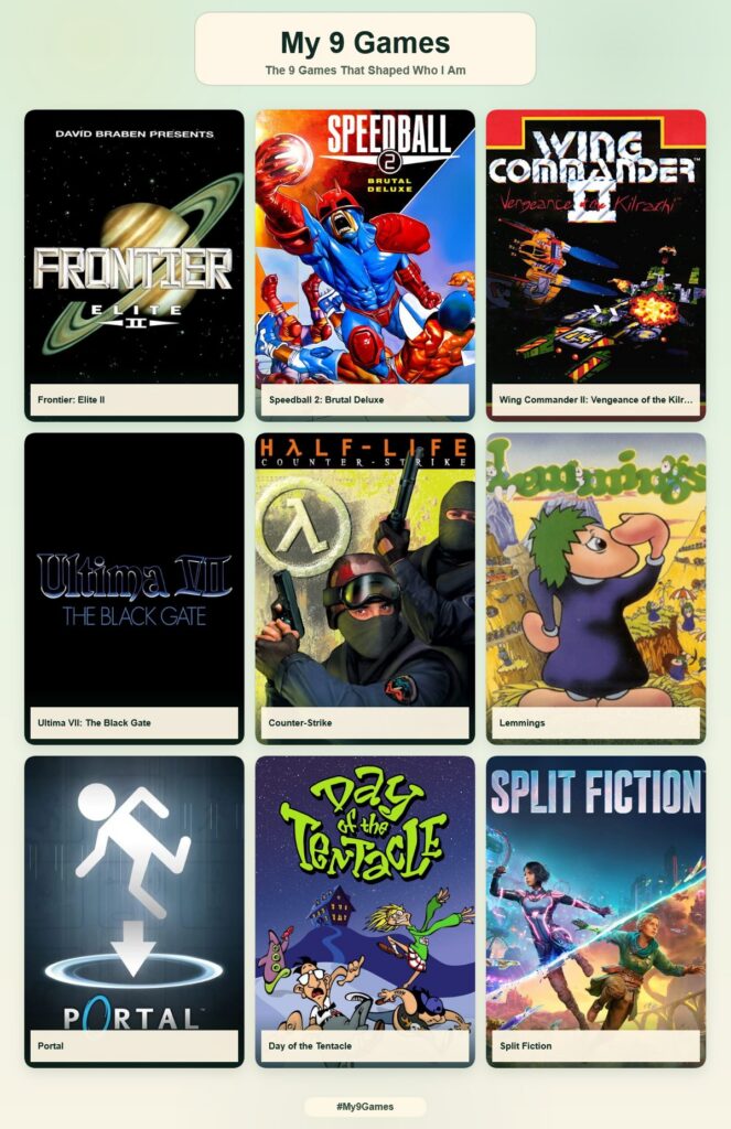 My 9 games:
- Frontier: Elite II
- Speedball II: Brutal Deluxe
- Wing Commander II: Vengeance of the Kilrathi
- Ultima VII: The Black Gate
- Half Life: Counter-Strike
- Lemmings
- Portal
- Day of the Tentacle
- Split Fiction